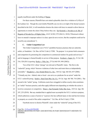 15
Case No.: 5:15-cv-01370-EJD
ORDER GRANTING IN PART AND DENYING IN PART DEFENDANT’S MOTION TO
DISMISS
1
2
3
4
5
6
7
8
9
10
11
12
13
14
15
16
17
18
19
20
21
22
23
24
25
26
27
28
UnitedStatesDistrictCourt
NorthernDistrictofCalifornia
equally insufficient under the holding of Dastar.
For these reasons, Plaintiffs have not stated a plausible claim for a violation of § 43(a) of
the Lanham Act. Though the court doubts Plaintiffs can ever do so in light of the factual scenario
described in the SAC, it will nonetheless dismiss the claim with leave to amend to allow them an
opportunity to restate the claim if they believe they can. See Krainski v. Nevada ex rel. Bd. of
Regents of Nevada Sys. of Higher Educ., 616 F.3d 963, 972 (9th Cir. 2010) (“Dismissal without
leave to amend is improper unless it is clear, upon de novo review, that the complaint could not be
saved by any amendment.”).
C. Unfair Competition Law
The Unfair Competition Law (“UCL”) prohibits business practices that are unlawful,
unfair, or fraudulent. Cal. Bus. & Prof. Code § 17200. “Its purpose ‘is to protect both consumers
and competitors by promoting fair competition in commercial markets for goods and services,’”
and its language is framed broadly in service of that purpose. Kwikset v. Super. Ct., 51 Cal. 4th
310, 320 (2011) (quoting Kasky v. Nike, Inc., 27 Cal.4th 939, 949 (2002)).
Two of the UCL’s three “prongs” are relevant to Plaintiffs’ claim. The first is the
“unlawful” prong, which “borrows violations of other laws and treats them as independently
actionable.” Daugherty v. Am. Honda Motor Co., Inc., 144 Cal. App. 4th 824, 837 (2006).
“Virtually any law - federal, state or local - can serve as a predicate for an action” under the
UCL’s unlawful prong. Smith v. State Farm Mut. Ins. Co., 93 Cal. App. 4th 700, 718 (2001). The
second is the “unfair” prong. California courts have struggled to define exactly what constitutes
an “unfair” business practice, and often apply different tests depending on whether the action is
involves consumers or competitors. Drum v. San Fernando Valley Bar Assn., 182 Cal. App. 4th
247, 253 (2010). But any standard that is applied must accomplish the UCL’s inclusive purpose,
which authorizes a cause of action to “a person who has suffered injury in fact and has lost money
or property as a result of the unfair competition.” Cal. Bus. & Prof. Code § 17204.
Facebook moves to dismiss Plaintiffs’ claim under the “unlawful” prong of the UCL
Case 5:15-cv-01370-EJD Document 192 Filed 02/10/17 Page 15 of 18
 