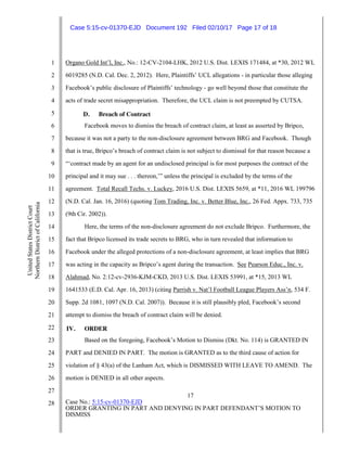 17
Case No.: 5:15-cv-01370-EJD
ORDER GRANTING IN PART AND DENYING IN PART DEFENDANT’S MOTION TO
DISMISS
1
2
3
4
5
6
7
8
9
10
11
12
13
14
15
16
17
18
19
20
21
22
23
24
25
26
27
28
UnitedStatesDistrictCourt
NorthernDistrictofCalifornia
Organo Gold Int’l, Inc., No.: 12-CV-2104-LHK, 2012 U.S. Dist. LEXIS 171484, at *30, 2012 WL
6019285 (N.D. Cal. Dec. 2, 2012). Here, Plaintiffs’ UCL allegations - in particular those alleging
Facebook’s public disclosure of Plaintiffs’ technology - go well beyond those that constitute the
acts of trade secret misappropriation. Therefore, the UCL claim is not preempted by CUTSA.
D. Breach of Contract
Facebook moves to dismiss the breach of contract claim, at least as asserted by Bripco,
because it was not a party to the non-disclosure agreement between BRG and Facebook. Though
that is true, Bripco’s breach of contract claim is not subject to dismissal for that reason because a
“‘contract made by an agent for an undisclosed principal is for most purposes the contract of the
principal and it may sue . . . thereon,’” unless the principal is excluded by the terms of the
agreement. Total Recall Techs. v. Luckey, 2016 U.S. Dist. LEXIS 5659, at *11, 2016 WL 199796
(N.D. Cal. Jan. 16, 2016) (quoting Tom Trading, Inc. v. Better Blue, Inc., 26 Fed. Appx. 733, 735
(9th Cir. 2002)).
Here, the terms of the non-disclosure agreement do not exclude Bripco. Furthermore, the
fact that Bripco licensed its trade secrets to BRG, who in turn revealed that information to
Facebook under the alleged protections of a non-disclosure agreement, at least implies that BRG
was acting in the capacity as Bripco’s agent during the transaction. See Pearson Educ., Inc. v.
Alahmad, No. 2:12-cv-2936-KJM-CKD, 2013 U.S. Dist. LEXIS 53991, at *15, 2013 WL
1641533 (E.D. Cal. Apr. 16, 2013) (citing Parrish v. Nat’l Football League Players Ass’n, 534 F.
Supp. 2d 1081, 1097 (N.D. Cal. 2007)). Because it is still plausibly pled, Facebook’s second
attempt to dismiss the breach of contract claim will be denied.
IV. ORDER
Based on the foregoing, Facebook’s Motion to Dismiss (Dkt. No. 114) is GRANTED IN
PART and DENIED IN PART. The motion is GRANTED as to the third cause of action for
violation of § 43(a) of the Lanham Act, which is DISMISSED WITH LEAVE TO AMEND. The
motion is DENIED in all other aspects.
Case 5:15-cv-01370-EJD Document 192 Filed 02/10/17 Page 17 of 18
 