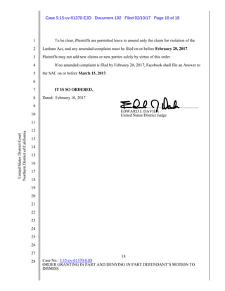 18
Case No.: 5:15-cv-01370-EJD
ORDER GRANTING IN PART AND DENYING IN PART DEFENDANT’S MOTION TO
DISMISS
1
2
3
4
5
6
7
8
9
10
11
12
13
14
15
16
17
18
19
20
21
22
23
24
25
26
27
28
UnitedStatesDistrictCourt
NorthernDistrictofCalifornia
To be clear, Plaintiffs are permitted leave to amend only the claim for violation of the
Lanham Act, and any amended complaint must be filed on or before February 28, 2017.
Plaintiffs may not add new claims or new parties solely by virtue of this order.
If no amended complaint is filed by February 28, 2017, Facebook shall file an Answer to
the SAC on or before March 15, 2017.
IT IS SO ORDERED.
Dated: February 10, 2017
______ __________ __ ___________
EDWARD J. DAVILA
United States District Judge
Case 5:15-cv-01370-EJD Document 192 Filed 02/10/17 Page 18 of 18
 