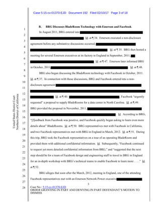3
Case No.: 5:15-cv-01370-EJD
ORDER GRANTING IN PART AND DENYING IN PART DEFENDANT’S MOTION TO
DISMISS
1
2
3
4
5
6
7
8
9
10
11
12
13
14
15
16
17
18
19
20
21
22
23
24
25
26
27
28
UnitedStatesDistrictCourt
NorthernDistrictofCalifornia
B. BRG Discusses BladeRoom Technology with Emerson and Facebook
In August 2011, BRG entered into
Id. at ¶ 34. Emerson executed a non-disclosure
agreement before any substantive discussions occurred,
. Id. at ¶ 35. BRG then hosted a
meeting for several Emerson executives at its factory in England in September, 2011,
Id. at ¶ 47. Emerson later informed BRG
in October, 2011, . Id. at ¶ 48.
BRG also began discussing the BladeRoom technology with Facebook in October, 2011.
Id. at ¶ 37. In connection with those discussions, BRG and Facebook entered into a non-
disclosure agreement
Id. at ¶ 40. , Facebook “urgently
requested” a proposal to supply BladeRooms for a data center in North Carolina. Id. at ¶ 49.
BRG provided the proposal in November, 2011,
. Id. According to BRG,
“[f]eedback from Facebook was positive, and Facebook quickly began asking to learn even more
details about” BladeRooms. Id. at ¶ 50. BRG representatives met with Facebook in California,
and two Facebook representatives met with BRG in England in March, 2012. Id. at ¶ 51. During
this trip, BRG took the Facebook representatives on a tour of an operating BladeRoom and
provided them with additional confidential information. Id. Subsequently, “Facebook continued
to request yet more detailed confidential information from BRG,” and “suggested that the next
step should be for a team of Facebook design and engineering staff to travel to BRG in England
for an in-depth workshop with BRG’s technical teams to enable Facebook to learn more . . . .” Id.
at ¶ 52.
BRG alleges that soon after the March, 2012, meeting in England, one of the attending
Facebook representatives met with an Emerson Network Power executive
Case 5:15-cv-01370-EJD Document 192 Filed 02/10/17 Page 3 of 18
 