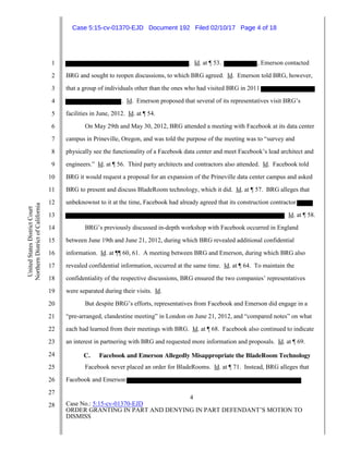 4
Case No.: 5:15-cv-01370-EJD
ORDER GRANTING IN PART AND DENYING IN PART DEFENDANT’S MOTION TO
DISMISS
1
2
3
4
5
6
7
8
9
10
11
12
13
14
15
16
17
18
19
20
21
22
23
24
25
26
27
28
UnitedStatesDistrictCourt
NorthernDistrictofCalifornia
. Id. at ¶ 53. , Emerson contacted
BRG and sought to reopen discussions, to which BRG agreed. Id. Emerson told BRG, however,
that a group of individuals other than the ones who had visited BRG in 2011
. Id. Emerson proposed that several of its representatives visit BRG’s
facilities in June, 2012. Id. at ¶ 54.
On May 29th and May 30, 2012, BRG attended a meeting with Facebook at its data center
campus in Prineville, Oregon, and was told the purpose of the meeting was to “survey and
physically see the functionality of a Facebook data center and meet Facebook’s lead architect and
engineers.” Id. at ¶ 56. Third party architects and contractors also attended. Id. Facebook told
BRG it would request a proposal for an expansion of the Prineville data center campus and asked
BRG to present and discuss BladeRoom technology, which it did. Id. at ¶ 57. BRG alleges that
unbeknownst to it at the time, Facebook had already agreed that its construction contractor
Id. at ¶ 58.
BRG’s previously discussed in-depth workshop with Facebook occurred in England
between June 19th and June 21, 2012, during which BRG revealed additional confidential
information. Id. at ¶¶ 60, 61. A meeting between BRG and Emerson, during which BRG also
revealed confidential information, occurred at the same time. Id. at ¶ 64. To maintain the
confidentiality of the respective discussions, BRG ensured the two companies’ representatives
were separated during their visits. Id.
But despite BRG’s efforts, representatives from Facebook and Emerson did engage in a
“pre-arranged, clandestine meeting” in London on June 21, 2012, and “compared notes” on what
each had learned from their meetings with BRG. Id. at ¶ 68. Facebook also continued to indicate
an interest in partnering with BRG and requested more information and proposals. Id. at ¶ 69.
C. Facebook and Emerson Allegedly Misappropriate the BladeRoom Technology
Facebook never placed an order for BladeRooms. Id. at ¶ 71. Instead, BRG alleges that
Facebook and Emerson
Case 5:15-cv-01370-EJD Document 192 Filed 02/10/17 Page 4 of 18
 