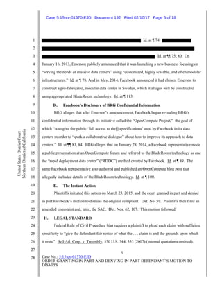 5
Case No.: 5:15-cv-01370-EJD
ORDER GRANTING IN PART AND DENYING IN PART DEFENDANT’S MOTION TO
DISMISS
1
2
3
4
5
6
7
8
9
10
11
12
13
14
15
16
17
18
19
20
21
22
23
24
25
26
27
28
UnitedStatesDistrictCourt
NorthernDistrictofCalifornia
Id. at ¶ 74.
Id. at ¶¶ 75, 80. On
January 16, 2013, Emerson publicly announced that it was launching a new business focusing on
“serving the needs of massive data centers” using “customized, highly scalable, and often modular
infrastructures.” Id. at ¶ 78. And in May, 2014, Facebook announced it had chosen Emerson to
construct a pre-fabricated, modular data center in Sweden, which it alleges will be constructed
using appropriated BladeRoom technology. Id. at ¶ 113.
D. Facebook’s Disclosure of BRG Confidential Information
BRG alleges that after Emerson’s announcement, Facebook began revealing BRG’s
confidential information through its initiative called the “OpenCompute Project,” the goal of
which “is to give the public ‘full access to the[] specifications’ used by Facebook in its data
centers in order to ‘spark a collaborative dialogue” about how to improve its approach to data
centers.” Id. at ¶¶ 83, 84. BRG alleges that on January 28, 2014, a Facebook representative made
a public presentation at an OpenCompute forum and referred to the BladeRoom technology as one
the “rapid deployment data center” (“RDDC”) method created by Facebook. Id. at ¶ 89. The
same Facebook representative also authored and published an OpenCompute blog post that
allegedly included details of the BladeRoom technology. Id. at ¶ 100.
E. The Instant Action
Plaintiffs initiated this action on March 23, 2015, and the court granted in part and denied
in part Facebook’s motion to dismiss the original complaint. Dkt. No. 59. Plaintiffs then filed an
amended complaint and, later, the SAC. Dkt. Nos. 62, 107. This motion followed.
II. LEGAL STANDARD
Federal Rule of Civil Procedure 8(a) requires a plaintiff to plead each claim with sufficient
specificity to “give the defendant fair notice of what the . . . claim is and the grounds upon which
it rests.” Bell Atl. Corp. v. Twombly, 550 U.S. 544, 555 (2007) (internal quotations omitted).
Case 5:15-cv-01370-EJD Document 192 Filed 02/10/17 Page 5 of 18
 
