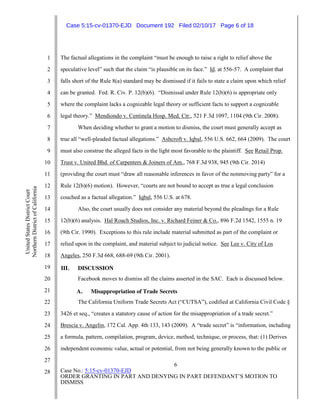 6
Case No.: 5:15-cv-01370-EJD
ORDER GRANTING IN PART AND DENYING IN PART DEFENDANT’S MOTION TO
DISMISS
1
2
3
4
5
6
7
8
9
10
11
12
13
14
15
16
17
18
19
20
21
22
23
24
25
26
27
28
UnitedStatesDistrictCourt
NorthernDistrictofCalifornia
The factual allegations in the complaint “must be enough to raise a right to relief above the
speculative level” such that the claim “is plausible on its face.” Id. at 556-57. A complaint that
falls short of the Rule 8(a) standard may be dismissed if it fails to state a claim upon which relief
can be granted. Fed. R. Civ. P. 12(b)(6). “Dismissal under Rule 12(b)(6) is appropriate only
where the complaint lacks a cognizable legal theory or sufficient facts to support a cognizable
legal theory.” Mendiondo v. Centinela Hosp. Med. Ctr., 521 F.3d 1097, 1104 (9th Cir. 2008).
When deciding whether to grant a motion to dismiss, the court must generally accept as
true all “well-pleaded factual allegations.” Ashcroft v. Iqbal, 556 U.S. 662, 664 (2009). The court
must also construe the alleged facts in the light most favorable to the plaintiff. See Retail Prop.
Trust v. United Bhd. of Carpenters & Joiners of Am., 768 F.3d 938, 945 (9th Cir. 2014)
(providing the court must “draw all reasonable inferences in favor of the nonmoving party” for a
Rule 12(b)(6) motion). However, “courts are not bound to accept as true a legal conclusion
couched as a factual allegation.” Iqbal, 556 U.S. at 678.
Also, the court usually does not consider any material beyond the pleadings for a Rule
12(b)(6) analysis. Hal Roach Studios, Inc. v. Richard Feiner & Co., 896 F.2d 1542, 1555 n. 19
(9th Cir. 1990). Exceptions to this rule include material submitted as part of the complaint or
relied upon in the complaint, and material subject to judicial notice. See Lee v. City of Los
Angeles, 250 F.3d 668, 688-69 (9th Cir. 2001).
III. DISCUSSION
Facebook moves to dismiss all the claims asserted in the SAC. Each is discussed below.
A. Misappropriation of Trade Secrets
The California Uniform Trade Secrets Act (“CUTSA”), codified at California Civil Code §
3426 et seq., “creates a statutory cause of action for the misappropriation of a trade secret.”
Brescia v. Angelin, 172 Cal. App. 4th 133, 143 (2009). A “trade secret” is “information, including
a formula, pattern, compilation, program, device, method, technique, or process, that: (1) Derives
independent economic value, actual or potential, from not being generally known to the public or
Case 5:15-cv-01370-EJD Document 192 Filed 02/10/17 Page 6 of 18
 