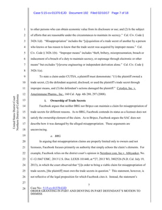 7
Case No.: 5:15-cv-01370-EJD
ORDER GRANTING IN PART AND DENYING IN PART DEFENDANT’S MOTION TO
DISMISS
1
2
3
4
5
6
7
8
9
10
11
12
13
14
15
16
17
18
19
20
21
22
23
24
25
26
27
28
UnitedStatesDistrictCourt
NorthernDistrictofCalifornia
to other persons who can obtain economic value from its disclosure or use; and (2) Is the subject
of efforts that are reasonable under the circumstances to maintain its secrecy.” Cal. Civ. Code §
3426.1(d). “Misappropriation” includes the “[a]cquisition of a trade secret of another by a person
who knows or has reason to know that the trade secret was acquired by improper means.” Cal.
Civ. Code § 3426.1(b). “Improper means” includes “theft, bribery, misrepresentation, breach or
inducement of a breach of a duty to maintain secrecy, or espionage through electronic or other
means” but excludes “[r]everse engineering or independent derivation alone.” Cal. Civ. Code §
3426.1(a).
To state a claim under CUTSA, a plaintiff must demonstrate: “(1) the plaintiff owned a
trade secret, (2) the defendant acquired, disclosed, or used the plaintiff’s trade secret through
improper means, and (3) the defendant’s actions damaged the plaintiff.” Cytodyn, Inc. v.
Amerimmune Pharms., Inc., 160 Cal. App. 4th 288, 297 (2008).
i. Ownership of Trade Secrets
Facebook argues that neither BRG nor Bripco can maintain a claim for misappropriation of
trade secrets for different reasons. As to BRG, Facebook contends its status as a licensee does not
satisfy the ownership element of the claim. As to Bripco, Facebook argues the SAC does not
describe how it was damaged by the alleged misappropriation. These arguments are
unconvincing.
a. BRG
In arguing that misappropriation claims are properly limited only to owners and not
licensees, Facebook focuses primarily on authority that simply echoes the claim’s elements. For
example, Facebook relies on the district court’s opinion in Nextdoor.com, Inc.v. Abhyanker, No.
C-12-5667 EMC, 2013 U.S. Dist. LEXIS 101440, at *27, 2013 WL 3802526 (N.D. Cal. July 19,
2013), in which the court observed that “[i]n order to bring a viable claim for misappropriation of
trade secrets, [the plaintiff] must own the trade secrets in question.” This statement, however, is
not reflective of the legal proposition for which Facebook cites it. Instead, the statement’s
Case 5:15-cv-01370-EJD Document 192 Filed 02/10/17 Page 7 of 18
 