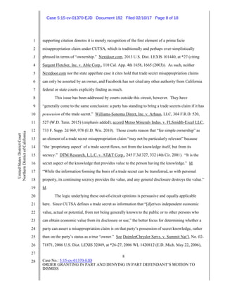 8
Case No.: 5:15-cv-01370-EJD
ORDER GRANTING IN PART AND DENYING IN PART DEFENDANT’S MOTION TO
DISMISS
1
2
3
4
5
6
7
8
9
10
11
12
13
14
15
16
17
18
19
20
21
22
23
24
25
26
27
28
UnitedStatesDistrictCourt
NorthernDistrictofCalifornia
supporting citation denotes it is merely recognition of the first element of a prima facie
misappropriation claim under CUTSA, which is traditionally and perhaps over-simplistically
phrased in terms of “ownership.” Nextdoor.com, 2013 U.S. Dist. LEXIS 101440, at *27 (citing
Sargent Fletcher, Inc. v. Able Corp., 110 Cal. App. 4th 1658, 1665 (2003)). As such, neither
Nextdoor.com nor the state appellate case it cites hold that trade secret misappropriation claims
can only be asserted by an owner, and Facebook has not cited any other authority from California
federal or state courts explicitly finding as much.
This issue has been addressed by courts outside this circuit, however. They have
“generally come to the same conclusion: a party has standing to bring a trade secrets claim if it has
possession of the trade secret.” Williams-Sonoma Direct, Inc. v. Arhaus, LLC, 304 F.R.D. 520,
527 (W.D. Tenn. 2015) (emphasis added); accord Metso Minerals Indus. v. FLSmidth-Excel LLC,
733 F. Supp. 2d 969, 978 (E.D. Wis. 2010). Those courts reason that “fee simple ownership” as
an element of a trade secret misappropriation claim “may not be particularly relevant” because
“the ‘proprietary aspect’ of a trade secret flows, not from the knowledge itself, but from its
secrecy.” DTM Research, L.L.C. v. AT&T Corp., 245 F.3d 327, 332 (4th Cir. 2001). “It is the
secret aspect of the knowledge that provides value to the person having the knowledge.” Id.
“While the information forming the basis of a trade secret can be transferred, as with personal
property, its continuing secrecy provides the value, and any general disclosure destroys the value.”
Id.
The logic underlying these out-of-circuit opinions is persuasive and equally applicable
here. Since CUTSA defines a trade secret as information that “[d]erives independent economic
value, actual or potential, from not being generally known to the public or to other persons who
can obtain economic value from its disclosure or use,” the better focus for determining whether a
party can assert a misappropriation claim is on that party’s possession of secret knowledge, rather
than on the party’s status as a true “owner.” See DaimlerChrysler Servs. v. Summit Nat’l, No. 02-
71871, 2006 U.S. Dist. LEXIS 32049, at *26-27, 2006 WL 1420812 (E.D. Mich. May 22, 2006),
Case 5:15-cv-01370-EJD Document 192 Filed 02/10/17 Page 8 of 18
 