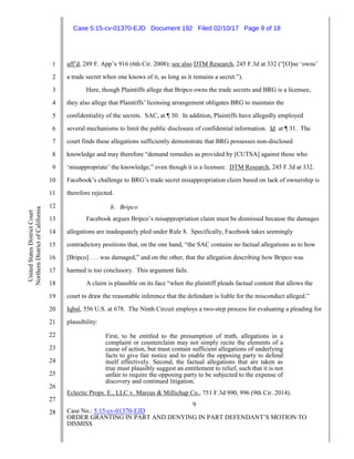 9
Case No.: 5:15-cv-01370-EJD
ORDER GRANTING IN PART AND DENYING IN PART DEFENDANT’S MOTION TO
DISMISS
1
2
3
4
5
6
7
8
9
10
11
12
13
14
15
16
17
18
19
20
21
22
23
24
25
26
27
28
UnitedStatesDistrictCourt
NorthernDistrictofCalifornia
aff’d, 289 F. App’x 916 (6th Cir. 2008); see also DTM Research, 245 F.3d at 332 (“[O]ne ‘owns’
a trade secret when one knows of it, as long as it remains a secret.”).
Here, though Plaintiffs allege that Bripco owns the trade secrets and BRG is a licensee,
they also allege that Plaintiffs’ licensing arrangement obligates BRG to maintain the
confidentiality of the secrets. SAC, at ¶ 30. In addition, Plaintiffs have allegedly employed
several mechanisms to limit the public disclosure of confidential information. Id. at ¶ 31. The
court finds these allegations sufficiently demonstrate that BRG possesses non-disclosed
knowledge and may therefore “demand remedies as provided by [CUTSA] against those who
‘misappropriate’ the knowledge,” even though it is a licensee. DTM Research, 245 F.3d at 332.
Facebook’s challenge to BRG’s trade secret misappropriation claim based on lack of ownership is
therefore rejected.
b. Bripco
Facebook argues Bripco’s misappropriation claim must be dismissed because the damages
allegations are inadequately pled under Rule 8. Specifically, Facebook takes seemingly
contradictory positions that, on the one hand, “the SAC contains no factual allegations as to how
[Bripco] . . . was damaged,” and on the other, that the allegation describing how Bripco was
harmed is too conclusory. This argument fails.
A claim is plausible on its face “when the plaintiff pleads factual content that allows the
court to draw the reasonable inference that the defendant is liable for the misconduct alleged.”
Iqbal, 556 U.S. at 678. The Ninth Circuit employs a two-step process for evaluating a pleading for
plausibility:
First, to be entitled to the presumption of truth, allegations in a
complaint or counterclaim may not simply recite the elements of a
cause of action, but must contain sufficient allegations of underlying
facts to give fair notice and to enable the opposing party to defend
itself effectively. Second, the factual allegations that are taken as
true must plausibly suggest an entitlement to relief, such that it is not
unfair to require the opposing party to be subjected to the expense of
discovery and continued litigation.
Eclectic Props. E., LLC v. Marcus & Millichap Co., 751 F.3d 990, 996 (9th Cir. 2014).
Case 5:15-cv-01370-EJD Document 192 Filed 02/10/17 Page 9 of 18
 