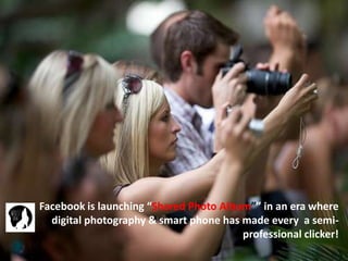 Facebook is launching “Shared Photo Album”” in an era where
digital photography & smart phone has made every a semi-
professional clicker!
 