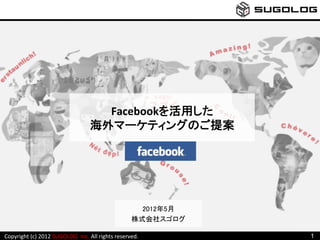 Facebookを活用した	
  
                                                     海外マーケティングのご提案	
  




                                                                                2012年5月	
                                                                              株式会社スゴログ	

Copyright	
  (c)	
  2012	
  SUGOLOG	
  	
  Inc.	
  All	
  rights	
  reserved.	
  	
         1
 