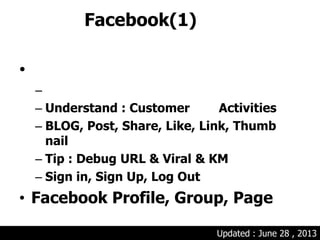 Facebook(1)
•
–
– Understand : Customer Activities
– BLOG, Post, Share, Like, Link, Thumb
nail
– Tip : Debug URL & Viral & KM
– Sign in, Sign Up, Log Out
• Facebook Profile, Group, Page
Updated : June 28 , 2013
 