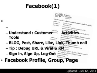 Facebook(1)
•
–
– Understand : Customer Activities
Tools
– BLOG, Post, Share, Like, Link, Thumb nail
– Tip : Debug URL & Viral & KM
– Sign in, Sign Up, Log Out
• Facebook Profile, Group, Page
Updated : July 12 , 2013
 