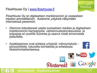 FlowHouse Oy | www.flowhouse.fi
FlowHouse Oy on digitaalisen markkinoinnin ja sosiaalisen
median ammattilainen. Autamme yrityksiä näkymään
Internetissä paremmin.
• Olemme toteuttaneet useita sosiaalisen median ja digitaalisen
markkinoinnin kampanjoita, valmennuskokonaisuuksia ja
työpajoja eri puolilla Suomea ja saanut niistä erinomaista
palautetta.
• Asiakkaamme ovat erilaisia yrityksiä: mikroyrityksiä –
pörssiyhtiöitä, lukuisilta toimialoilta ja erilaisessa
liiketoimintatilanteessa.
 