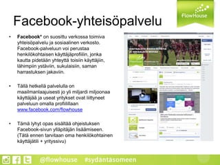 Facebook-yhteisöpalvelu
• Facebook* on suosittu verkossa toimiva
yhteisöpalvelu ja sosiaalinen verkosto.
Facebook-palveluun voi perustaa
henkilökohtaisen käyttäjäprofiilin, jonka
kautta pidetään yhteyttä toisiin käyttäjiin,
lähimpiin ystäviin, sukulaisiin, saman
harrastuksen jakaviin.
• Tällä hetkellä palvelulla on
maailmanlaajuisesti jo yli miljardi miljoonaa
käyttäjää ja useat yritykset ovat liittyneet
palveluun omalla profiilillaan
www.facebook.com/flowhouse
• Tämä lyhyt opas sisältää ohjeistuksen
Facebook-sivun ylläpitäjän lisäämiseen.
(Tätä ennen tarvitaan oma henkilökohtainen
käyttäjätili + yrityssivu)
 