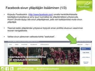 Facebook-sivun ylläpitäjän lisääminen (1/3)
• Kirjaudu Facebookiin (http://www.facebook.com) omalla henkilökohtaisella
käyttäjätunnuksellasi ja siirry (juuri luomallesi tai ylläpitämällesi) yrityssivulle.
Huom! Sinulla täytyy olla sivun ylläpitäjärooli, jotta voit lisätä/poistaa muita sivun
ylläpitäjiä.
• Yleensä kaikki ylläpitämäsi yrityssivut löytyvät oman profiilisi etusivun vasemman
reunan navigaatiosta.
• Valitse sivun yläreunan valikosta kohta ”asetukset”.
 