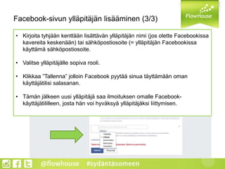 Facebook-sivun ylläpitäjän lisääminen (3/3)
• Kirjoita tyhjään kenttään lisättävän ylläpitäjän nimi (jos olette Facebookissa
kavereita keskenään) tai sähköpostiosoite (= ylläpitäjän Facebookissa
käyttämä sähköpostiosoite.
• Valitse ylläpitäjälle sopiva rooli.
• Klikkaa ”Tallenna” jolloin Facebook pyytää sinua täyttämään oman
käyttäjätilisi salasanan.
• Tämän jälkeen uusi ylläpitäjä saa ilmoituksen omalle Facebook-
käyttäjätililleen, josta hän voi hyväksyä ylläpitäjäksi liittymisen.
 