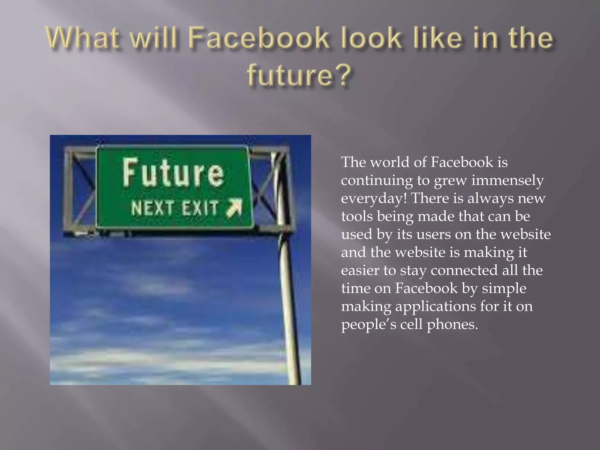 The world of Facebook is
continuing to grew immensely
everyday! There is always new
tools being made that can be
used by its users on the website
and the website is making it
easier to stay connected all the
time on Facebook by simple
making applications for it on
people’s cell phones.
 