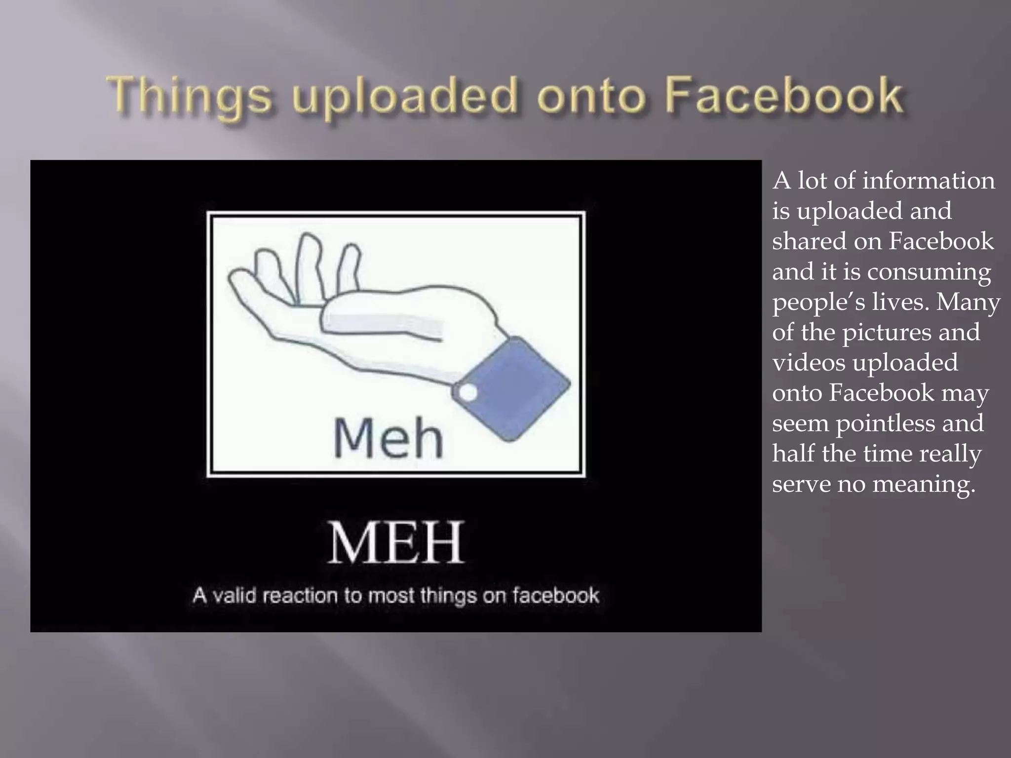 A lot of information
is uploaded and
shared on Facebook
and it is consuming
people’s lives. Many
of the pictures and
videos uploaded
onto Facebook may
seem pointless and
half the time really
serve no meaning.
 