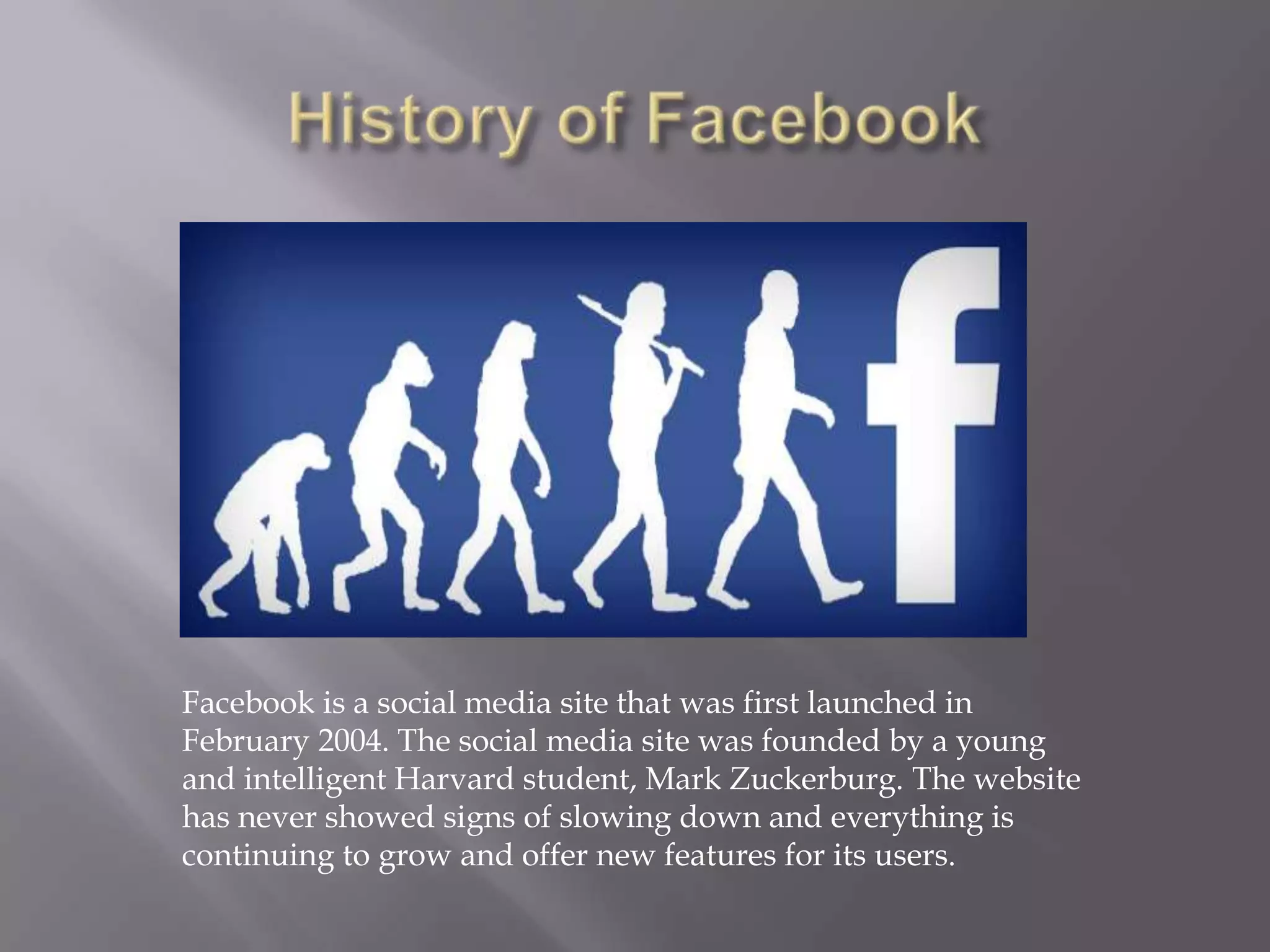 Facebook is a social media site that was first launched in
February 2004. The social media site was founded by a young
and intelligent Harvard student, Mark Zuckerburg. The website
has never showed signs of slowing down and everything is
continuing to grow and offer new features for its users.
 