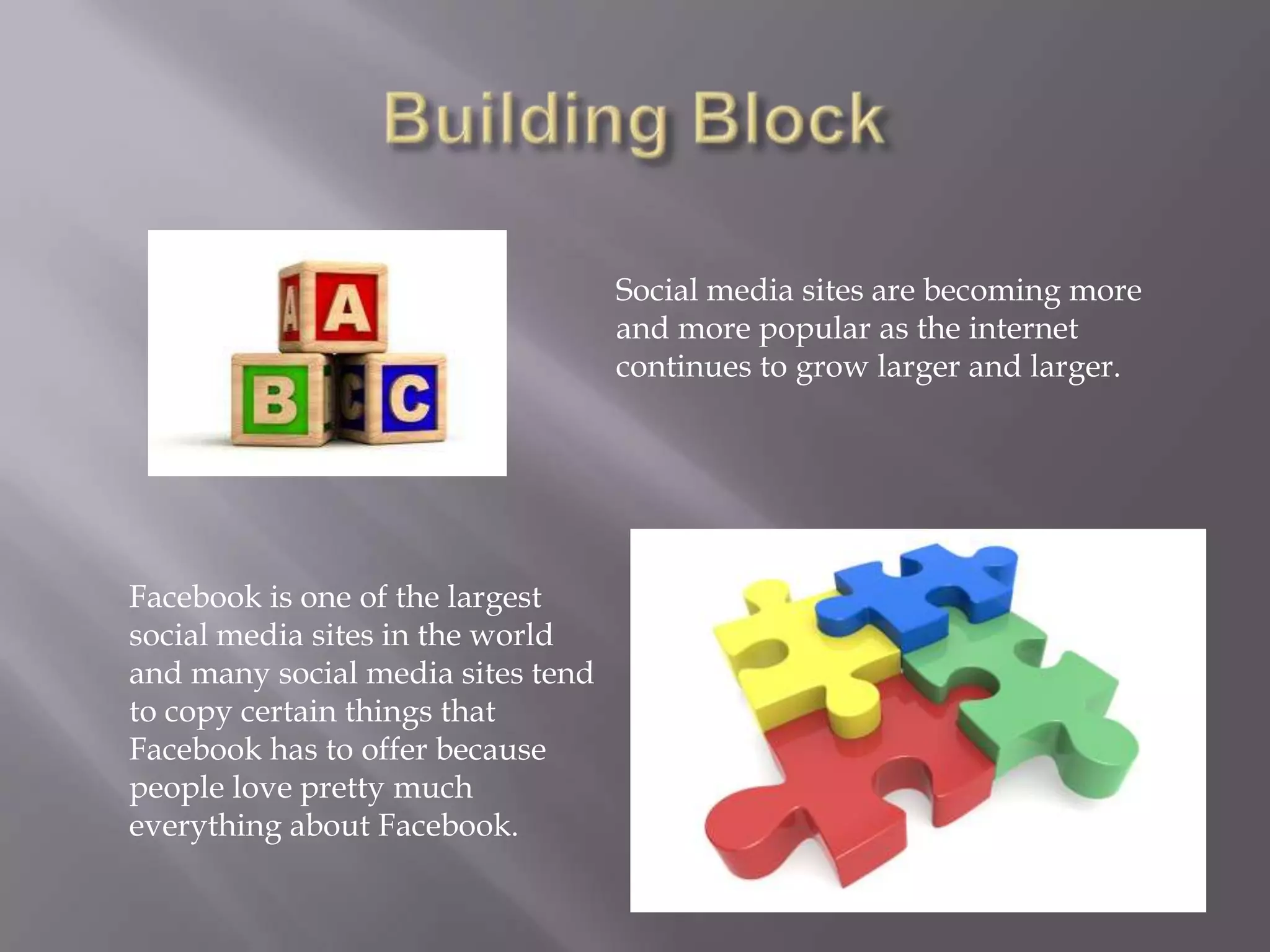 Social media sites are becoming more
                                   and more popular as the internet
                                   continues to grow larger and larger.




Facebook is one of the largest
social media sites in the world
and many social media sites tend
to copy certain things that
Facebook has to offer because
people love pretty much
everything about Facebook.
 