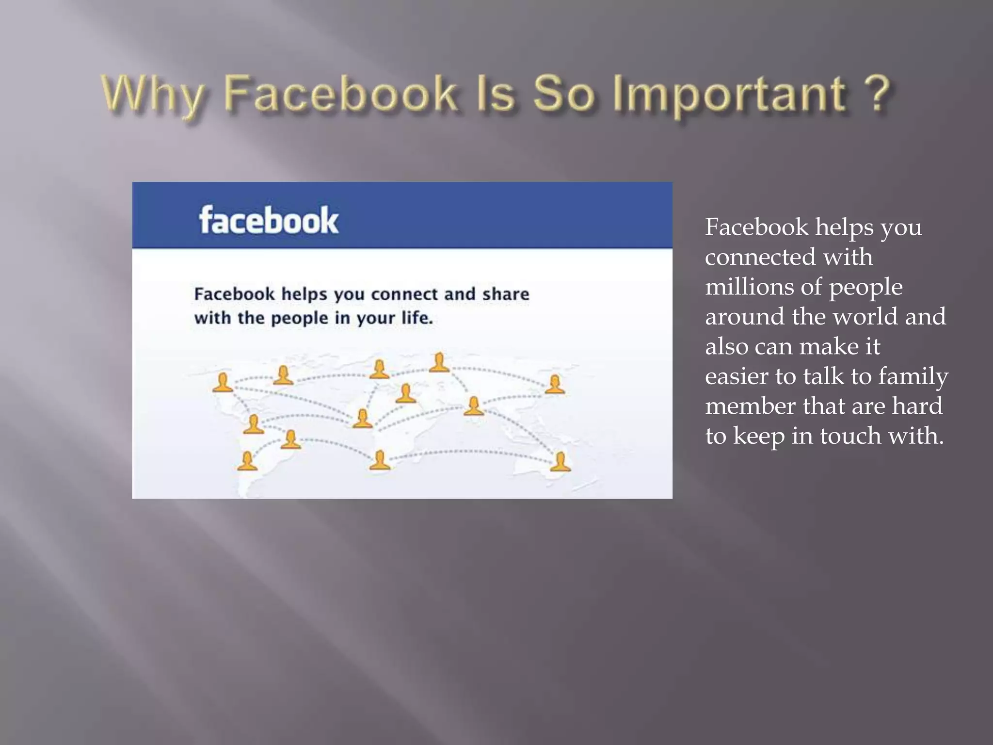 Facebook helps you
connected with
millions of people
around the world and
also can make it
easier to talk to family
member that are hard
to keep in touch with.
 