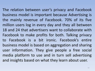 The relation between user’s privacy and Facebook
business model is important because Advertising is
the mainly revenue of Facebook. 70% of its five
million users log in every day and they all between
18 and 24 that advertisers want to collaborate with
Facebook to make profits for both. Talking privacy
to Facebook is a bit ironic. Facebook’s entire
business model is based on aggregation and sharing
user information. They give people a free social
media platform to use and in turn sell advertising
and insights based on what they learn about user.
13
 