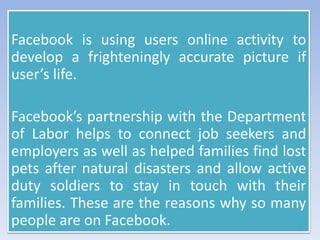Facebook is using users online activity to
develop a frighteningly accurate picture if
user’s life.
Facebook’s partnership with the Department
of Labor helps to connect job seekers and
employers as well as helped families find lost
pets after natural disasters and allow active
duty soldiers to stay in touch with their
families. These are the reasons why so many
people are on Facebook. 9
 