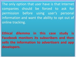 The only option that user have is that Internet
companies should be forced to ask for
permission before using user’s personal
information and want the ability to opt out of
online tracking.
Ethical dilemma in this case study is
Facebook monitors its subscribers and then
sells the information to advertisers and app
developers.
10
 