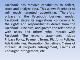 Facebook has massive capabilities to collect,
store and analyze data. This allows Facebook to
sell much targeted advertising. Therefore,
privacy is the Facebook business model.
Facebook states its regulations concerning to
the rights and responsibilities derive from the
Facebook Principles, and govern the relationship
with users and others who interact with
Facebook. The relevant statements include
Privacy Policy, Payment Terms, Platform Policies,
Ads Guidelines, Promotion Guidelines, Claims of
Intellectual Property Infringement, Claims of
Copyright Infringement, etc.
14
 