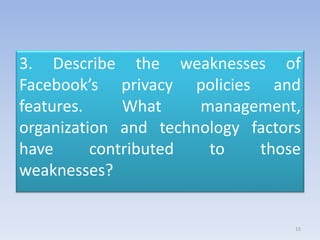 3. Describe the weaknesses of
Facebook’s privacy policies and
features. What management,
organization and technology factors
have contributed to those
weaknesses?
15
 