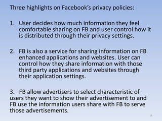 Three highlights on Facebook’s privacy policies:
1. User decides how much information they feel
comfortable sharing on FB and user control how it
is distributed through their privacy settings.
2. FB is also a service for sharing information on FB
enhanced applications and websites. User can
control how they share information with those
third party applications and websites through
their application settings.
3. FB allow advertisers to select characteristic of
users they want to show their advertisement to and
FB use the information users share with FB to serve
those advertisements.
16
 
