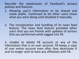 Describe the weaknesses of Facebook’s privacy
policies and features.
1. Allowing user’s information to be shared and
made public. Continued to let other users know
what you were doing until disabled it manually.
2. The incorporation and handling of its news feed
feature. The news feed feature provided other
users that you are friends with updates of actions
that you performed while logged into FB.
3. Unable to delete FB account or any of the
information that is on user account. FB keeps a copy
of user entire account even after they deactivate it
and no longer wish to have any affiliation with FB.
17
 