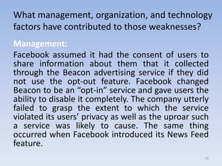 What management, organization, and technology
factors have contributed to those weaknesses?
Management:
Facebook assumed it had the consent of users to
share information about them that it collected
through the Beacon advertising service if they did
not use the opt-out feature. Facebook changed
Beacon to be an “opt-in” service and gave users the
ability to disable it completely. The company utterly
failed to grasp the extent to which the service
violated its users’ privacy as well as the uproar such
a service was likely to cause. The same thing
occurred when Facebook introduced its News Feed
feature.
19
 