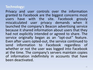 Technology:
Privacy and user controls over the information
granted to Facebook are the biggest concerns most
users have with the site. Facebook grossly
miscalculated user privacy demands when it
launched the company’s Beacon advertising service
because it shared information about users that they
had not explicitly intended or agreed to share. The
service originally began as an “opt-out” feature.
Even after users opted-out, the service continued to
send information to Facebook regardless of
whether or not the user was logged into Facebook
at the time. The company’s servers maintain copies
of information indefinitely in accounts that have
been deactivated.
21
 