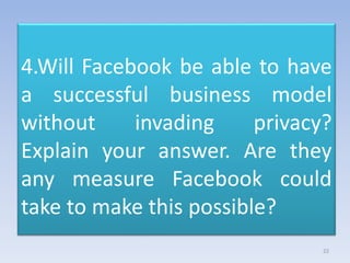 4.Will Facebook be able to have
a successful business model
without invading privacy?
Explain your answer. Are they
any measure Facebook could
take to make this possible?
22
 