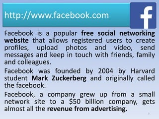 http://www.facebook.com
Facebook is a popular free social networking
website that allows registered users to create
profiles, upload photos and video, send
messages and keep in touch with friends, family
and colleagues.
Facebook was founded by 2004 by Harvard
student Mark Zuckerberg and originally called
the facebook.
Facebook, a company grew up from a small
network site to a $50 billion company, gets
almost all the revenue from advertising. 3
 