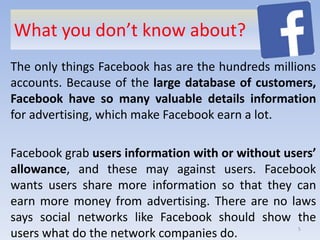 What you don’t know about?
The only things Facebook has are the hundreds millions
accounts. Because of the large database of customers,
Facebook have so many valuable details information
for advertising, which make Facebook earn a lot.
Facebook grab users information with or without users’
allowance, and these may against users. Facebook
wants users share more information so that they can
earn more money from advertising. There are no laws
says social networks like Facebook should show the
users what do the network companies do. 5
 