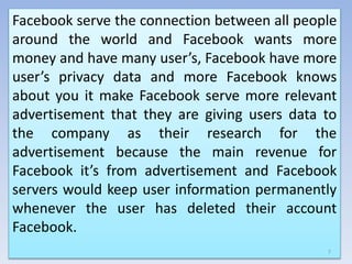 Facebook serve the connection between all people
around the world and Facebook wants more
money and have many user’s, Facebook have more
user’s privacy data and more Facebook knows
about you it make Facebook serve more relevant
advertisement that they are giving users data to
the company as their research for the
advertisement because the main revenue for
Facebook it’s from advertisement and Facebook
servers would keep user information permanently
whenever the user has deleted their account
Facebook.
7
 