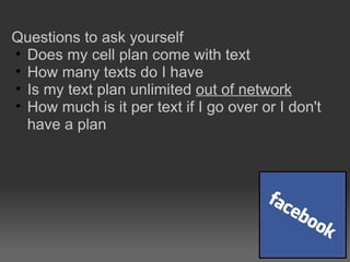 Questions to ask yourself Does my cell plan come with text How many texts do I have Is my text plan unlimited  out of network How much is it per text if I go over or I don't have a plan 