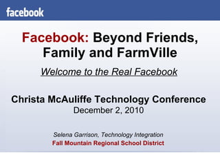 Facebook:   Beyond Friends, Family and FarmVille Selena Garrison, Technology Integration Fall Mountain Regional School District Welcome to the Real Facebook Christa McAuliffe Technology Conference December 2, 2010 