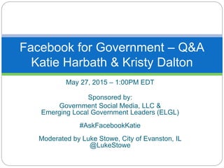 May 27, 2015 – 1:00PM EDT
Sponsored by:
Government Social Media, LLC &
Emerging Local Government Leaders (ELGL)
#AskFacebookKatie
Moderated by Luke Stowe, City of Evanston, IL
@LukeStowe
Facebook for Government – Q&A
Katie Harbath & Kristy Dalton
 