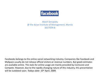 Akash Senapaty
                      @ the Asian Institute of Management, Manila
                                        SECTION B




Facebooks belongs to the online social networking industry. Companies like Facebook and
MySpace usually do not release official visitors or revenue numbers. But good estimates
are available online. The stats for online usage are mainly provided by Comscore and
Compete. However, due to the rapidly changing nature of this industry, this presentation
will be outdated soon. Todays date: 10st April, 2009.
 