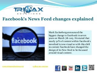 Facebook’s News Feed changes explained

                                                Mark Zuckerberg announced the
                                                biggest change to Facebook in seven
                                                years on March 7th 2013. He stated that
                                                nearly 50% of content within Facebook’s
                                                newsfeed is now visual so with this shift
                                                in content Facebook have changed the
                                                design of its New Feed to be focussed
                                                around visual content.




www.trimaxsolutions.com   sydney seo services
 