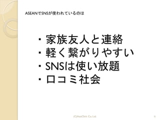 6(C)AsiaClick. Co. Ltd.
・家族友人と連絡	
 
・軽く繋がりやすい	
 
・SNSは使い放題	
 
・口コミ社会
ASEANでSNSが使われているのは
 