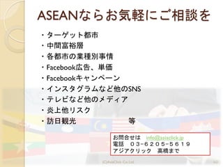 ASEANならお気軽にご相談を
・ターゲット都市	
 
・中間富裕層	
 
・各都市の業種別事情	
 
・Facebook広告、単価	
 
・Facebookキャンペーン	
 
・インスタグラムなど他のSNS
・テレビなど他のメディア	
 
・炎上他リスク	
 
・訪日観光　　　　　　　等	
 
60(C)AsiaClick. Co. Ltd.
お問合せは　info@asiaclick.jp
電話　０３−６２０５−５６１９
アジアクリック　高橋まで
 