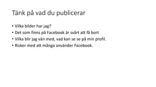 Tänk på vad du publicerar
• Vilka bilder har jag?
• Det som finns på Facebook är svårt att få bort
• Vilka blir jag vän med, vad kan se se på min profil.
• Risker med att många använder Facebook.
 
