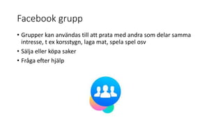 Facebook grupp
• Grupper kan användas till att prata med andra som delar samma
intresse, t ex korsstygn, laga mat, spela spel osv
• Sälja eller köpa saker
• Fråga efter hjälp
 