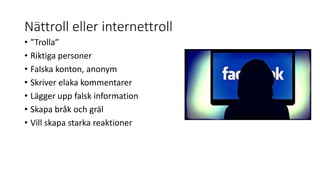 Nättroll eller internettroll
• ”Trolla”
• Riktiga personer
• Falska konton, anonym
• Skriver elaka kommentarer
• Lägger upp falsk information
• Skapa bråk och gräl
• Vill skapa starka reaktioner
 