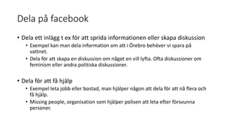 Dela på facebook
• Dela ett inlägg t ex för att sprida informationen eller skapa diskussion
• Exempel kan man dela information om att i Örebro behöver vi spara på
vattnet.
• Dela för att skapa en diskussion om något en vill lyfta. Ofta diskussioner om
feminism eller andra politiska diskussioner.
• Dela för att få hjälp
• Exempel leta jobb eller bostad, man hjälper någon att dela för att nå flera och
få hjälp.
• Missing people, organisation som hjälper polisen att leta efter försvunna
personer.
 