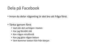Dela på Facebook
• Innan du delar någonting är det bra att fråga först.
• Tänka igenom först
• Vad står det verkligen i texten
• Har jag förstått rätt
• Kan någon missförstå
• Kan jag göra någon ledsen
• Vem kommer texten från från början
 