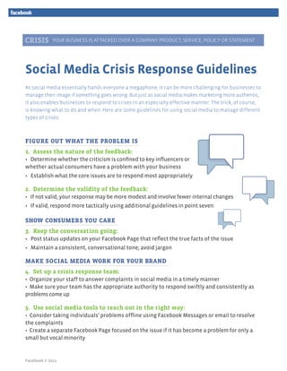 YOUR BUSINESS IS ATTACKED OVER A COMPANY PRODUCT, SERVICE, POLICY OR STATEMENT




Social Media Crisis Response Guidelines
As social media essentially hands everyone a megaphone, it can be more challenging for businesses to
manage their image if something goes wrong. But just as social media makes marketing more authentic,
it also enables businesses to respond to crises in an especially effective manner. The trick, of course,
is knowing what to do and when. Here are some guidelines for using social media to manage different
types of crises:



FIGURE OUT WHAT THE PROBLEM IS
1. Assess the nature of the feedback:
• Determine whether the criticism is confined to key influencers or
whether actual consumers have a problem with your business
• Establish what the core issues are to respond most appropriately

2. Determine the validity of the feedback:
• If not valid, your response may be more modest and involve fewer internal changes
• If valid, respond more tactically using additional guidelines in point seven

SHOW CONSUMERS YOU CARE
3. Keep the conversation going:
• Post status updates on your Facebook Page that reflect the true facts of the issue
• Maintain a consistent, conversational tone; avoid jargon

MAKE SOCIAL MEDIA WORK FOR YOUR BRAND
4. Set up a crisis response team:
• Organize your staff to answer complaints in social media in a timely manner
• Make sure your team has the appropriate authority to respond swiftly and consistently as
problems come up

5. Use social media tools to reach out in the right way:
• Consider taking individuals’ problems offline using Facebook Messages or email to resolve
the complaints
• Create a separate Facebook Page focused on the issue if it has become a problem for only a
small but vocal minority


Facebook © 2011
 