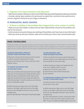 6. Empower your loyal consumers and advocates:
• Take the time to post a ‘thank you’ note to a fan’s Wall if they say something positive about your business
• Consider asking loyal customers for permission to repost their comments that would serve to
counter negative comments on your Page or elsewhere

IF WARRANTED, MAKE CHANGES
7. If there is validity to the problem that triggered the crisis, resolve it swiftly:
• Make sure you have leaders in place who can take responsibility not just for the problem, but
also for the solution
• Communicate to consumers that you are working on the problem, even if you have no new information
• When you come up with your solution, make sure to involve your critics in your communication plan



PAGE GUIDELINES
Facebook facilitates the sharing of opinions, even when we don’t agree with them or with the manner in which they are
delivered. But we do give Page administrators the tools to delete abusive, derogatory, and irrelevant comments, as well as
spam, to ensure a positive experience for the majority of people. Please follow these instructions to remove offending posts.


TO DELETE INDIVIDUAL PIECES OF                                   TO BAN INDIVIDUAL FANS
CONTENT FROM YOUR PAGE’S WALL:                                   FROM ACCESSING YOUR PAGE:
1. Move your mouse over the post you wish to remove              If there are specific fans who are continuing to post
in order to reveal the “Remove Post” button.                     abusive content on your Page’s Wall, you can ban them
2. Click on the “Remove Post” button and then on the             from being able to access your Page.
“Delete” button.
                                                                 1. While viewing your Page, click “people like this”
TO CHANGE THE DEFAULT VIEW                                       under the “x People Like this” section.
OF YOUR PAGE’S WALL:                                             2. Select the “X” next to a user’s name.
While you can delete individual posts from your Page’s           3. Check the box next to “Ban Permanently”.
Wall, you can also temporarily change the part of your           4. Click “Remove”.
Page that users are defaulted to when they visit the
Page. We recommend that you change this default to               TO TEMPORARILY REMOVE THE ABILITY FOR FANS
                                                                 TO POST TO YOUR PAGE’S WALL:
“Only Posts by Page” so that the posts you are removing
are not immediately visible.                                     You have the option of removing the ability of your
                                                                 fans to post on your Wall.
1. While viewing your Page, click on the “Edit Page”
button on the upper right-hand corner of the Page.               1. While viewing your Page, click on the “Edit Page”
2. Click on the “Manage Permissions” tab on the left             button on the upper right-hand corner of the Page.
navigation bar.                                                  2. Click on the “Manage Permissions” tab on the left
3. In the “Wall Tab Shows” field, select “Only Posts by Page”.   navigation bar.
                                                                 3. In the “Posting Ability” section, uncheck the check-
                                                                 box next to “users can write or post content on the
                                                                 Wall”. You can re-enable this ability again at any time.


Facebook © 2011
 